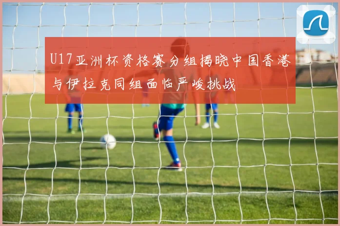 U17亚洲杯资格赛分组揭晓中国香港与伊拉克同组面临严峻挑战