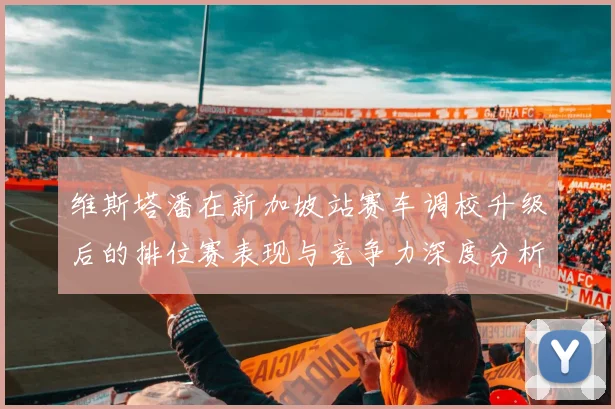 维斯塔潘在新加坡站赛车调校升级后的排位赛表现与竞争力深度分析