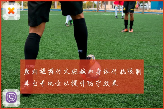 康利强调对文班施加身体对抗限制其出手机会以提升防守效果