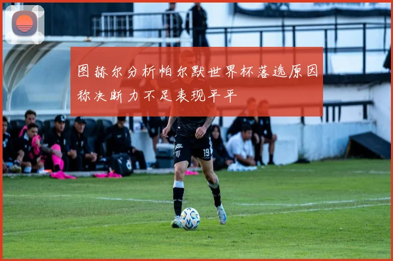 图赫尔分析帕尔默世界杯落选原因称决断力不足表现平平