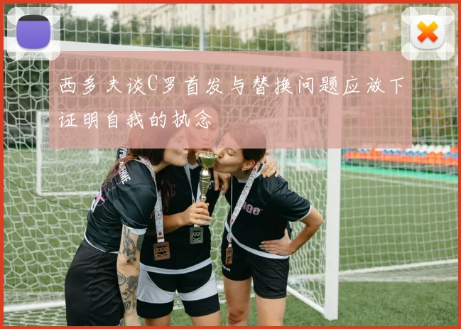 西多夫谈C罗首发与替换问题应放下证明自我的执念