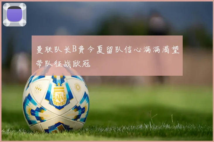 曼联队长B费今夏留队信心满满渴望带队征战欧冠