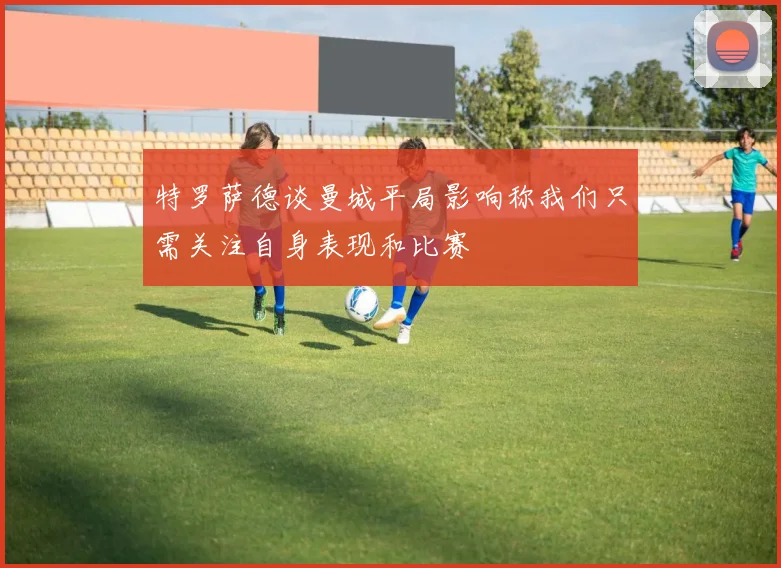 特罗萨德谈曼城平局影响称我们只需关注自身表现和比赛