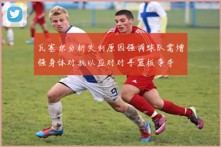 瓦塞尔分析失利原因强调球队需增强身体对抗以应对对手篮板争夺