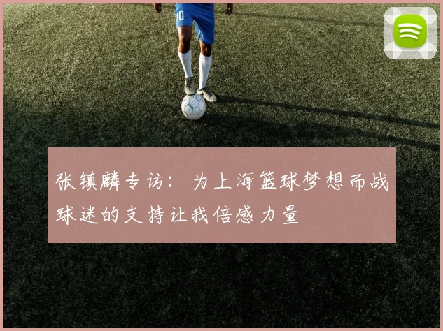张镇麟专访：为上海篮球梦想而战球迷的支持让我倍感力量