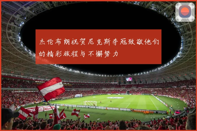杰伦布朗祝贺尼克斯夺冠致敬他们的精彩旅程与不懈努力