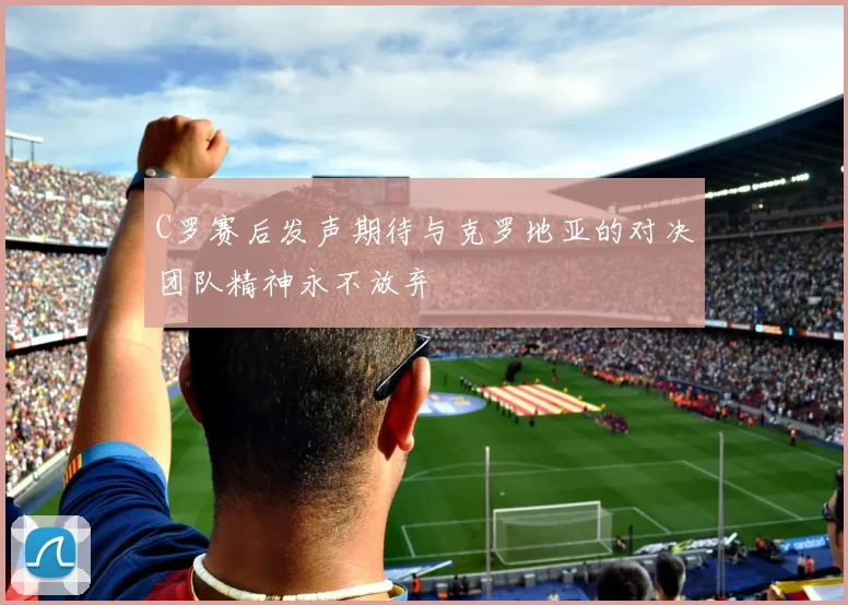 C罗赛后发声期待与克罗地亚的对决团队精神永不放弃