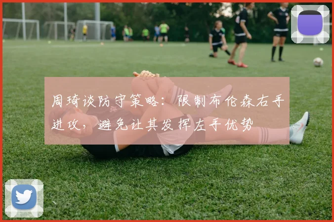 周琦谈防守策略：限制布伦森右手进攻，避免让其发挥左手优势