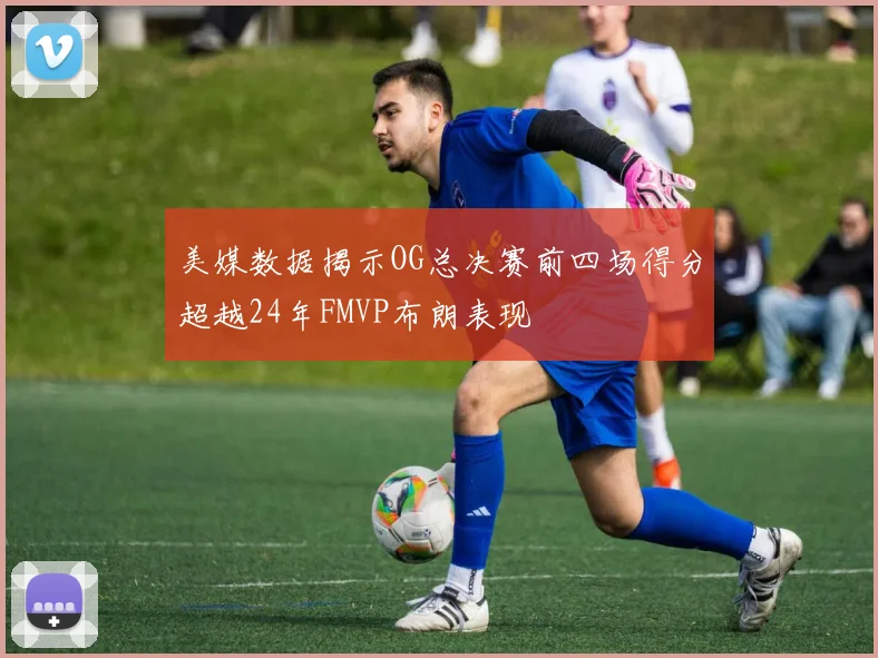 美媒数据揭示OG总决赛前四场得分超越24年FMVP布朗表现