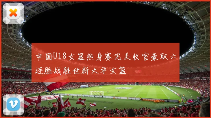 中国U18女篮热身赛完美收官豪取六连胜战胜世新大学女篮