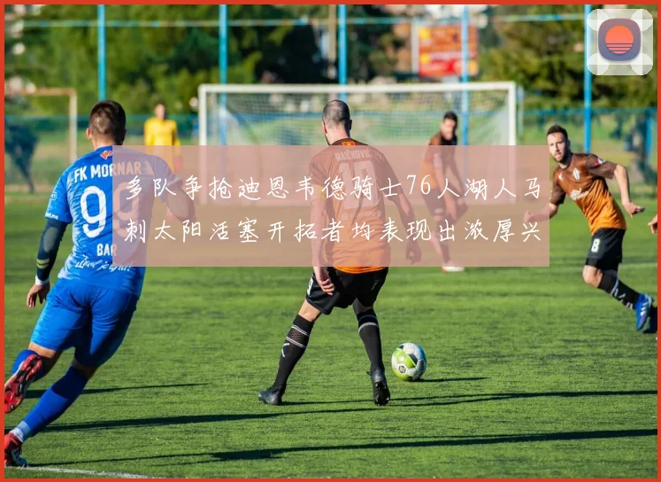 多队争抢迪恩韦德骑士76人湖人马刺太阳活塞开拓者均表现出浓厚兴趣