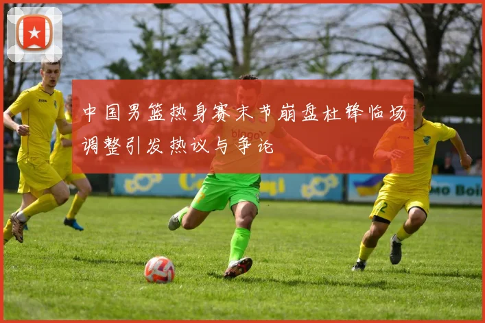 中国男篮热身赛末节崩盘杜锋临场调整引发热议与争论