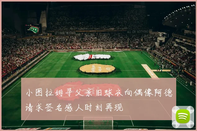 小图拉姆寻父亲旧球衣向偶像阿德请求签名感人时刻再现