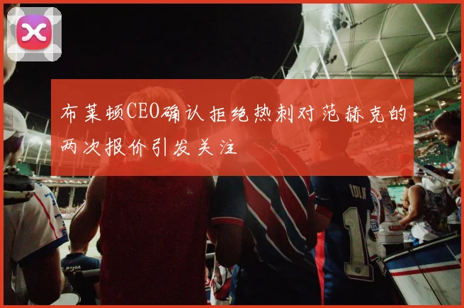 布莱顿CEO确认拒绝热刺对范赫克的两次报价引发关注