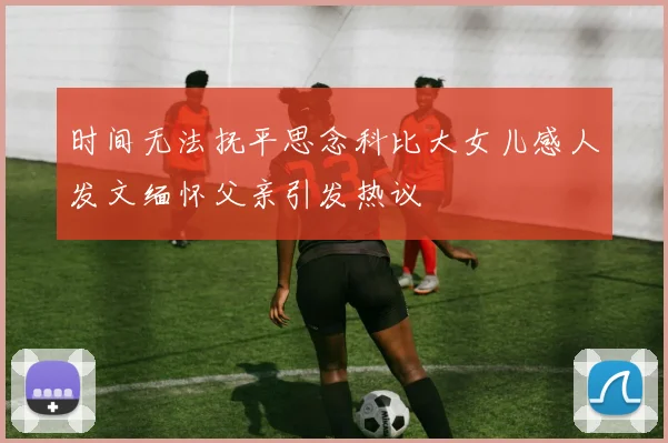 时间无法抚平思念科比大女儿感人发文缅怀父亲引发热议