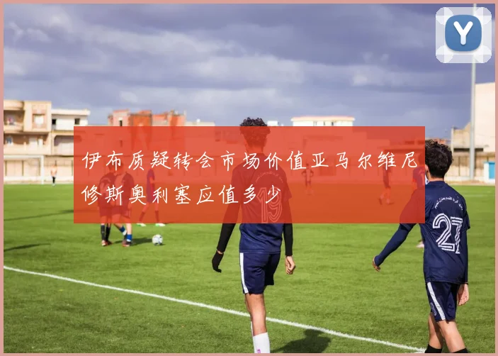 伊布质疑转会市场价值亚马尔维尼修斯奥利塞应值多少
