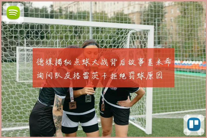 德媒揭秘点球大战背后故事基米希询问队友格雷茨卡拒绝罚球原因