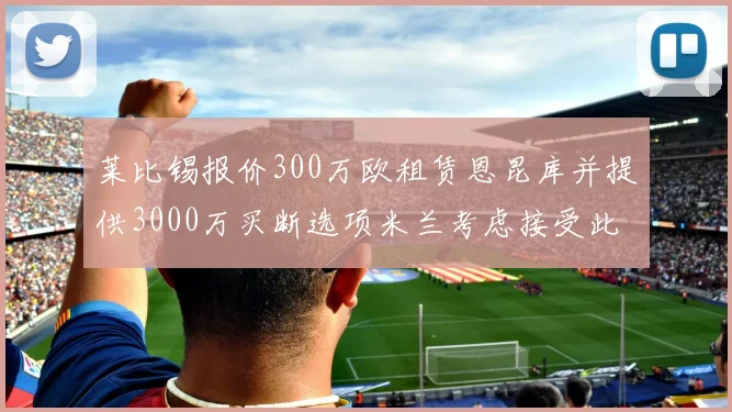 莱比锡报价300万欧租赁恩昆库并提供3000万买断选项米兰考虑接受此提案