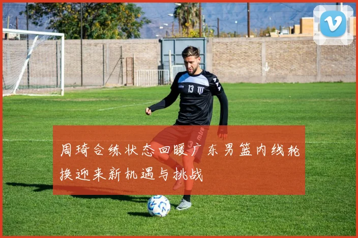 周琦合练状态回暖广东男篮内线轮换迎来新机遇与挑战