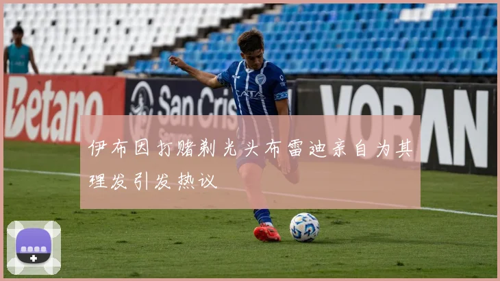 伊布因打赌剃光头布雷迪亲自为其理发引发热议