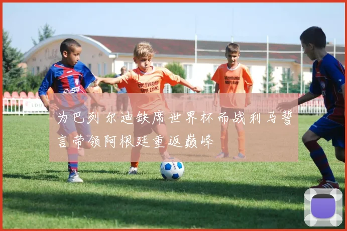 为巴列尔迪缺席世界杯而战利马誓言带领阿根廷重返巅峰