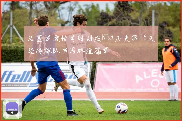 活塞逆袭传奇时刻成NBA历史第15支逆转球队书写辉煌篇章