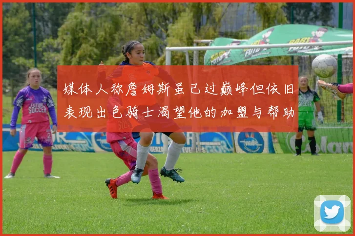 媒体人称詹姆斯虽已过巅峰但依旧表现出色骑士渴望他的加盟与帮助