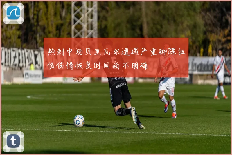 热刺中场贝里瓦尔遭遇严重脚踝扭伤伤情恢复时间尚不明确