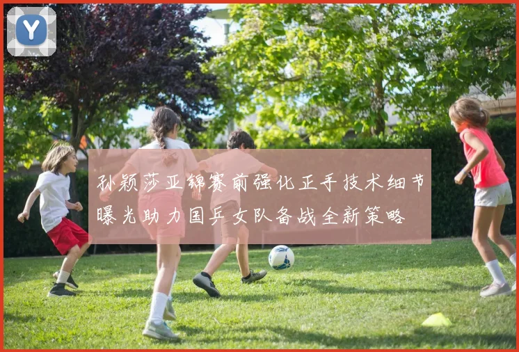 孙颖莎亚锦赛前强化正手技术细节曝光助力国乒女队备战全新策略
