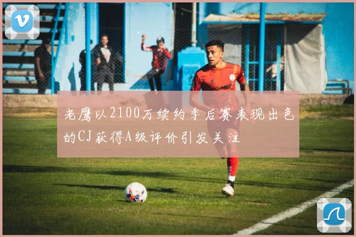 老鹰以2100万续约季后赛表现出色的CJ获得A级评价引发关注