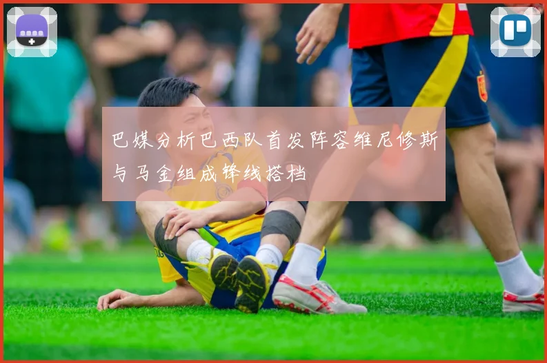 巴媒分析巴西队首发阵容维尼修斯与马金组成锋线搭档