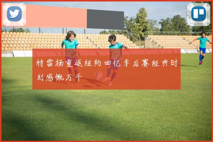 特雷杨重返纽约回忆季后赛经典时刻感慨万千